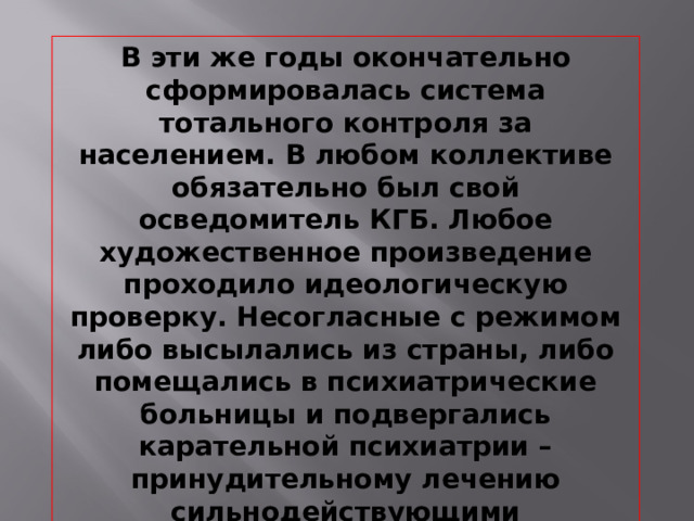 В эти же годы окончательно сформировалась система тотального контроля за населением. В любом коллективе обязательно был свой осведомитель КГБ. Любое художественное произведение проходило идеологическую проверку. Несогласные с режимом либо высылались из страны, либо помещались в психиатрические больницы и подвергались карательной психиатрии – принудительному лечению сильнодействующими препаратами.  
