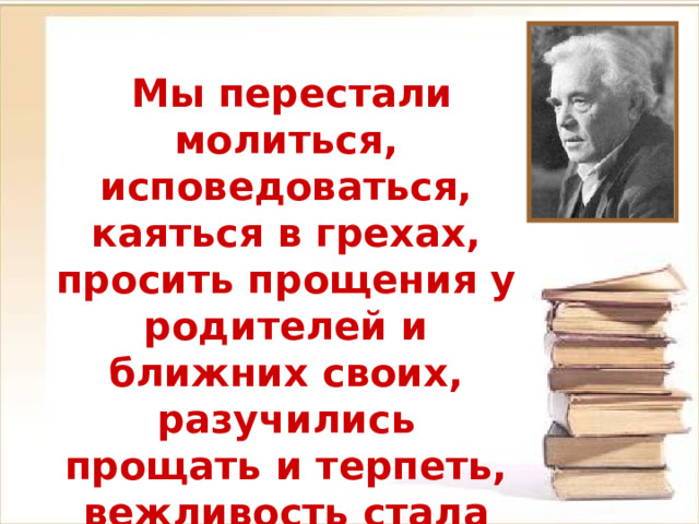  Мы перестали молиться, исповедоваться, каяться в грехах, просить прощения у родителей и ближних своих, разучились прощать и терпеть, вежливость стала дефицитной.  В. Астафьев 