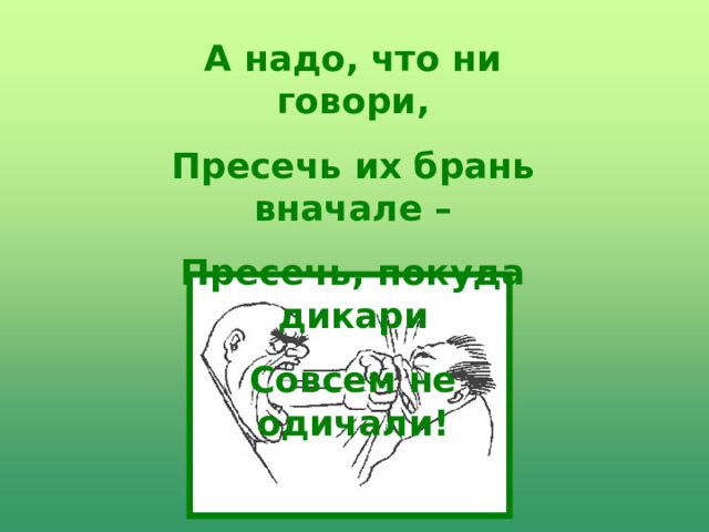 А надо, что ни говори, Пресечь их брань вначале – Пресечь, покуда дикари Совсем не одичали! 
