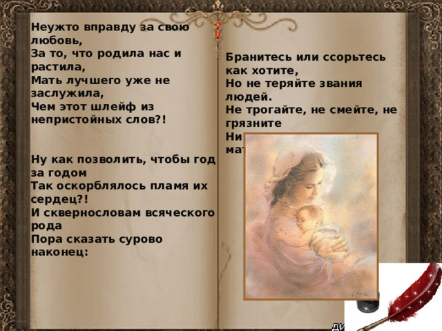 Неужто вправду за свою любовь,  За то, что родила нас и растила,  Мать лучшего уже не заслужила,  Чем этот шлейф из непристойных слов?!   Ну как позволить, чтобы год за годом  Так оскорблялось пламя их сердец?!  И сквернословам всяческого рода  Пора сказать сурово наконец: Бранитесь или ссорьтесь как хотите,  Но не теряйте звания людей.  Не трогайте, не смейте, не грязните  Ни имени, ни чести матерей!   