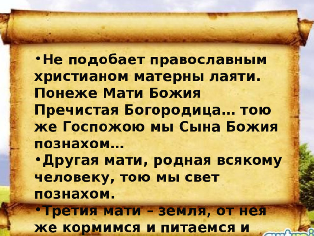 Не подобает православным христианом матерны лаяти. Понеже Мати Божия Пречистая Богородица… тою же Госпожою мы Сына Божия познахом… Другая мати, родная всякому человеку, тою мы свет познахом. Третия мати – земля, от нея же кормимся и питаемся и тьмы благих приемлем, по Божию велению к ней же паки возвращаемся, иже есть погребение.  