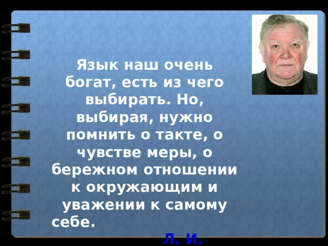Язык наш очень богат, есть из чего выбирать. Но, выбирая, нужно помнить о такте, о чувстве меры, о бережном отношении к окружающим и уважении к самому себе. Л. И. Скворцов 