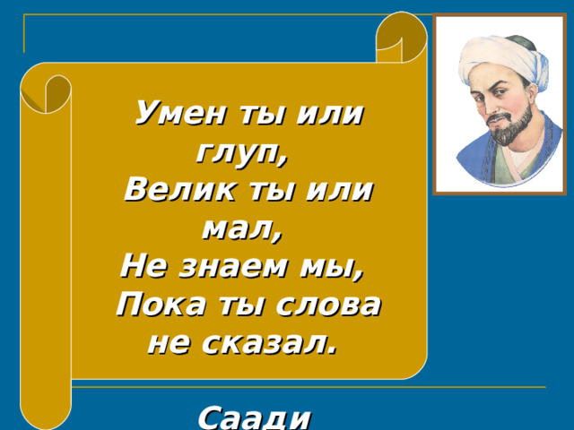 Умен ты или глуп,  Велик ты или мал,  Не знаем мы,  Пока ты слова не сказал.  Саади 