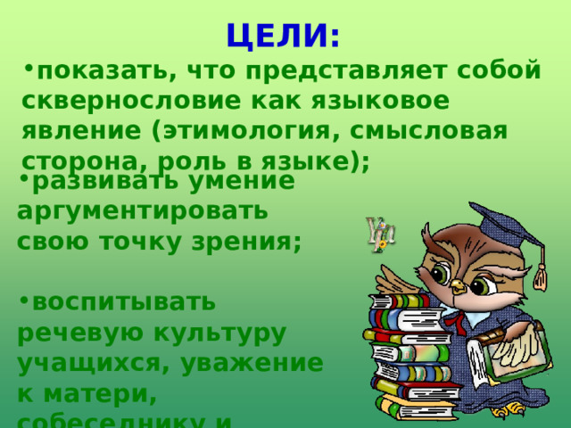 ЦЕЛИ: показать, что представляет собой сквернословие как языковое явление (этимология, смысловая сторона, роль в языке);  развивать умение аргументировать свою точку зрения;  воспитывать речевую культуру учащихся, уважение к матери, собеседнику и самому себе.   