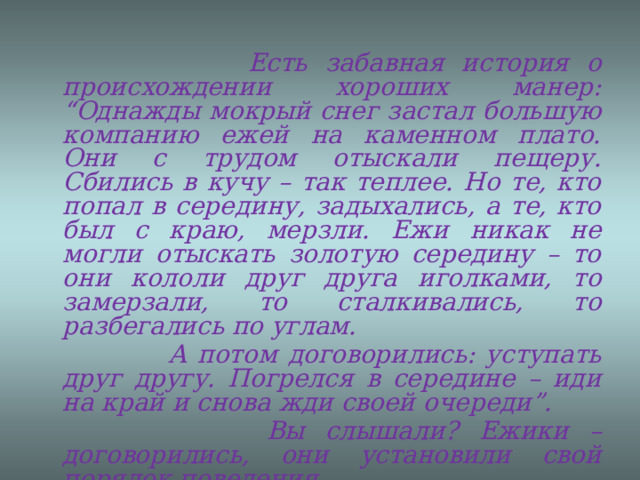     Есть забавная история о происхождении хороших манер: “Однажды мокрый снег застал большую компанию ежей на каменном плато. Они с трудом отыскали пещеру. Сбились в кучу – так теплее. Но те, кто попал в середину, задыхались, а те, кто был с краю, мерзли. Ежи никак не могли отыскать золотую середину – то они кололи друг друга иголками, то замерзали, то сталкивались, то разбегались по углам.  А потом договорились: уступать друг другу. Погрелся в середине – иди на край и снова жди своей очереди”.  Вы слышали? Ежики – договорились, они установили свой порядок поведения.  А установленный, принятый в обществе порядок поведения и называется ЭТИКЕТ. 