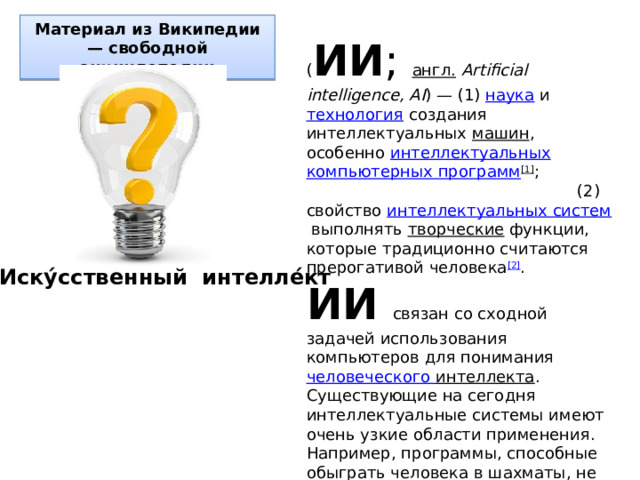 Материал из Википедии — свободной энциклопедии ( ИИ ;  англ.   Artificial intelligence, AI ) — (1)  наука  и  технология  создания интеллектуальных  машин , особенно  интеллектуальных  компьютерных программ [1] ; (2) свойство  интеллектуальных систем  выполнять  творческие  функции, которые традиционно считаются прерогативой человека [2] . ИИ связан со сходной задачей использования компьютеров для понимания  человеческого интеллекта . Существующие на сегодня интеллектуальные системы имеют очень узкие области применения. Например, программы, способные обыграть человека в шахматы, не могут отвечать на вопросы и т.д. [3] . Иску́сственный интелле́кт 