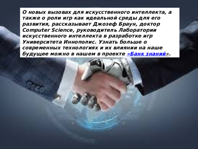 О новых вызовах для искусственного интеллекта, а также о роли игр как идеальной среды для его развития, рассказывает Джозеф Браун, доктор Computer Science, руководитель Лаборатории искусственного интеллекта в разработке игр Университета Иннополис. Узнать больше о современных технологиях и их влиянии на наше будущее можно в нашем в проекте  «Банк знаний » .  