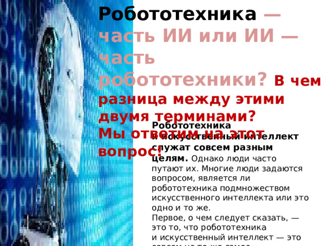 Робототехника  — часть ИИ или ИИ — часть робототехники? В чем разница между этими двумя терминами? Мы ответим на этот вопрос! Робототехника и искусственный интеллект служат совсем разным целям. Однако люди часто путают их. Многие люди задаются вопросом, является ли робототехника подмножеством искусственного интеллекта или это одно и то же. Первое, о чем следует сказать, — это то, что робототехника и искусственный интеллект — это совсем не то же самое. Фактически, эти двеобласти почти полностью разделены. 