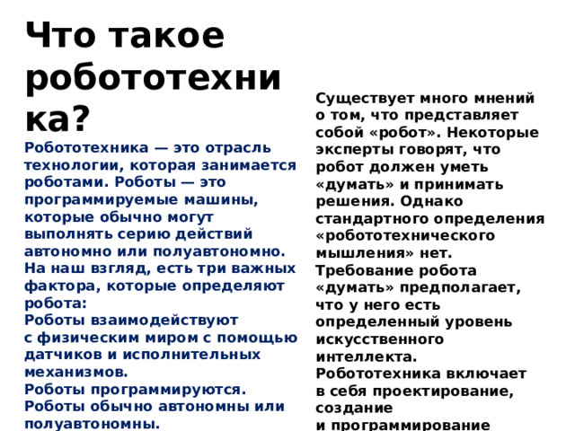 Что такое робототехника? Робототехника — это отрасль технологии, которая занимается роботами. Роботы — это программируемые машины, которые обычно могут выполнять серию действий автономно или полуавтономно. На наш взгляд, есть три важных фактора, которые определяют робота: Роботы взаимодействуют с физическим миром с помощью датчиков и исполнительных механизмов. Роботы программируются. Роботы обычно автономны или полуавтономны. Существует много мнений о том, что представляет собой «робот». Некоторые эксперты говорят, что робот должен уметь «думать» и принимать решения. Однако стандартного определения «робототехнического мышления» нет. Требование робота «думать» предполагает, что у него есть определенный уровень искусственного интеллекта. Робототехника включает в себя проектирование, создание и программирование физических роботов. Лишь небольшая его часть связана с искусственным интеллектом. 