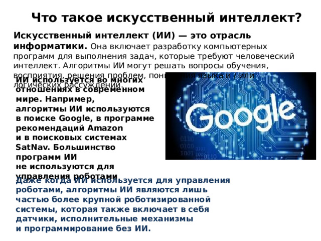 Что такое искусственный интеллект? Искусственный интеллект (ИИ) — это отрасль информатики. Она включает разработку компьютерных программ для выполнения задач, которые требуют человеческий интеллект. Алгоритмы ИИ могут решать вопросы обучения, восприятия, решения проблем, понимания языка и / или логических рассуждений. ИИ используется во многих отношениях в современном мире. Например, алгоритмы ИИ используются в поиске Google, в программе рекомендаций Amazon и в поисковых системах SatNav. Большинство программ ИИ не используются для управления роботами Даже когда ИИ используется для управления роботами, алгоритмы ИИ являются лишь частью более крупной роботизированной системы, которая также включает в себя датчики, исполнительные механизмы и программирование без ИИ. 