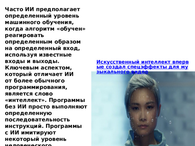 Часто ИИ предполагает определенный уровень машинного обучения, когда алгоритм «обучен» реагировать определенным образом на определенный вход, используя известные входы и выходы. Ключевым аспектом, который отличает ИИ от более обычного программирования, является слово «интеллект». Программы без ИИ просто выполняют определенную последовательность инструкций. Программы с ИИ имитируют некоторый уровень человеческого интеллекта. 