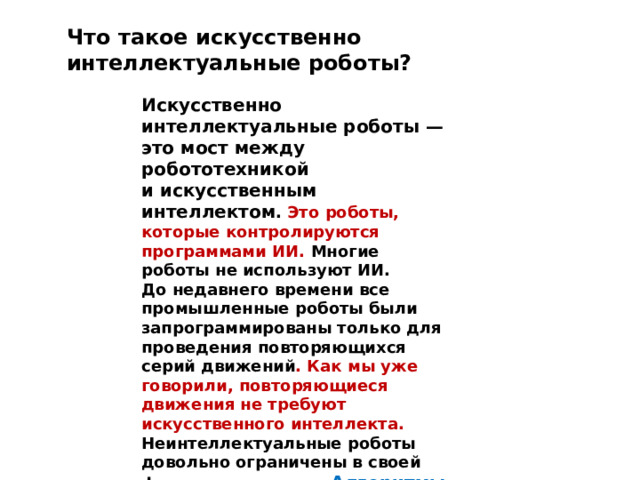 Что такое искусственно интеллектуальные роботы? Искусственно интеллектуальные роботы — это мост между робототехникой и искусственным интеллектом . Это роботы, которые контролируются программами ИИ. Многие роботы не используют ИИ. До недавнего времени все промышленные роботы были запрограммированы только для проведения повторяющихся серий движений . Как мы уже говорили, повторяющиеся движения не требуют искусственного интеллекта. Неинтеллектуальные роботы довольно ограничены в своей функциональности. Алгоритмы ИИ часто необходимы, чтобы робот мог выполнять более сложные задачи. 