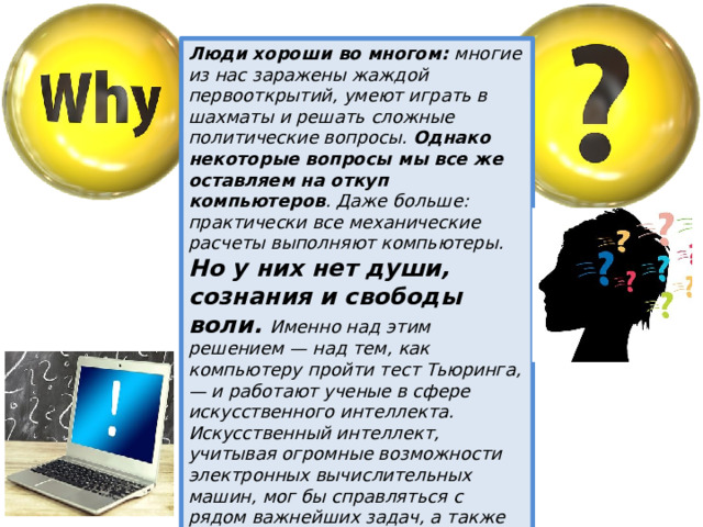 Люди хороши во многом: многие из нас заражены жаждой первооткрытий, умеют играть в шахматы и решать сложные политические вопросы. Однако некоторые вопросы мы все же оставляем на откуп компьютеров . Даже больше: практически все механические расчеты выполняют компьютеры. Но у них нет души, сознания и свободы воли. Именно над этим решением — над тем, как компьютеру пройти тест Тьюринга, — и работают ученые в сфере искусственного интеллекта. Искусственный интеллект, учитывая огромные возможности электронных вычислительных машин, мог бы справляться с рядом важнейших задач, а также решать сложные вопросы глобального порядка, от мира во всем мире до колонизации далеких галактик. 