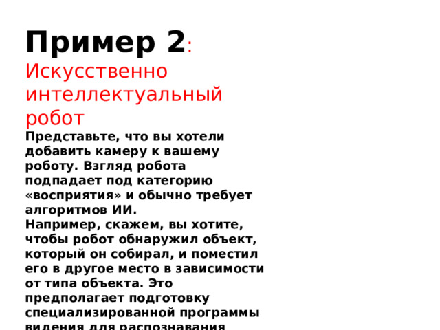 Пример 2 : Искусственно интеллектуальный робот Представьте, что вы хотели добавить камеру к вашему роботу. Взгляд робота подпадает под категорию «восприятия» и обычно требует алгоритмов ИИ. Например, скажем, вы хотите, чтобы робот обнаружил объект, который он собирал, и поместил его в другое место в зависимости от типа объекта. Это предполагает подготовку специализированной программы видения для распознавания различных типов объектов. 