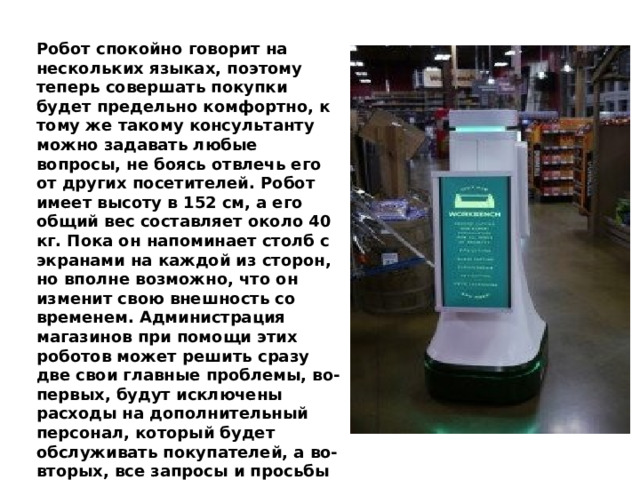 Робот спокойно говорит на нескольких языках, поэтому теперь совершать покупки будет предельно комфортно, к тому же такому консультанту можно задавать любые вопросы, не боясь отвлечь его от других посетителей. Робот имеет высоту в 152 см, а его общий вес составляет около 40 кг. Пока он напоминает столб с экранами на каждой из сторон, но вполне возможно, что он изменит свою внешность со временем. Администрация магазинов при помощи этих роботов может решить сразу две свои главные проблемы, во-первых, будут исключены расходы на дополнительный персонал, который будет обслуживать покупателей, а во-вторых, все запросы и просьбы покупателей будут решены.   