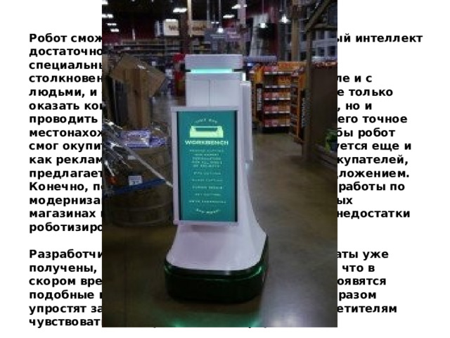 Робот сможет передвигаться, его искусственный интеллект достаточно разумен, так как он оснащен специальнымидатчиками, которые исключают столкновение с разными объектами, в том числе и с людьми, и с прилавками. Устройство сможет не только оказать консультативную помощь покупателю, но и проводить его до нужного товара или указать его точное местонахождение. Интересно, но для того чтобы робот смог окупить себя в разы быстрее, он используется еще и как рекламное средство. Робот привлекает покупателей, предлагает воспользоваться уникальным предложением. Конечно, пока еще предстоит большой объем работы по модернизации устройства. Испытания в обычных магазинах помогут выявить все достоинства и недостатки роботизированного консультанта.   Разработчики не говорят о том, какие результаты уже получены, но в любом случае становится ясно, что в скором времени во многих магазинах страны появятся подобные гаджеты, которые значительным образом упростят задачу администрации и помогут посетителям чувствовать себя предельно комфортно.    