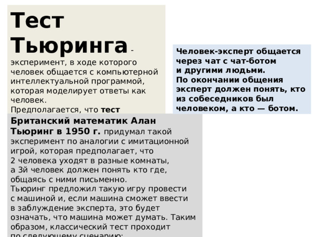 Тест Тьюринга  - эксперимент, в ходе которого человек общается с компьютерной интеллектуальной программой, которая моделирует ответы как человек. Предполагается, что  тест Тьюринг  пройден, если человек при общении с машиной считает, что общается с человеком, а не машиной. Человек-эксперт общается через чат с чат-ботом и другими людьми. По окончании общения эксперт должен понять, кто из собеседников был человеком, а кто — ботом. Британский математик Алан Тьюринг в 1950 г. придумал такой эксперимент по аналогии с имитационной игрой, которая предполагает, что 2 человека уходят в разные комнаты, а 3й человек должен понять кто где, общаясь с ними письменно. Тьюринг предложил такую игру провести с машиной и, если машина сможет ввести в заблуждение эксперта, это будет означать, что машина может думать. Таким образом, классический тест проходит по следующему сценарию: 