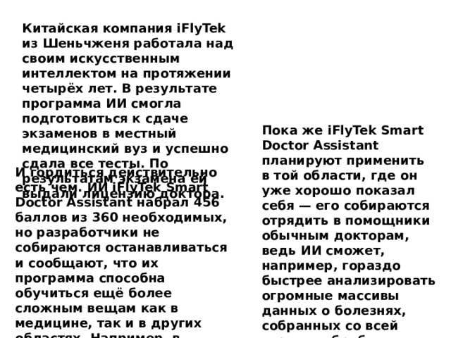 Китайская компания iFlyTek из Шеньчженя работала над своим искусственным интеллектом на протяжении четырёх лет. В результате программа ИИ смогла подготовиться к сдаче экзаменов в местный медицинский вуз и успешно сдала все тесты. По результатам экзамена ей выдали лицензию доктора. Пока же iFlyTek Smart Doctor Assistant планируют применить в той области, где он уже хорошо показал себя — его собираются отрядить в помощники обычным докторам, ведь ИИ сможет, например, гораздо быстрее анализировать огромные массивы данных о болезнях, собранных со всей страны, обрабатывать их и выдавать конкретные результаты . И гордиться действительно есть чем. ИИ iFlyTek Smart Doctor Assistant набрал 456 баллов из 360 необходимых, но разработчики не собираются останавливаться и сообщают, что их программа способна обучиться ещё более сложным вещам как в медицине, так и в других областях. Например, в юриспруденции. 