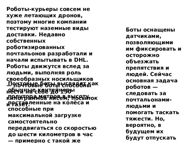 Роботы-курьеры совсем не хуже летающих дронов, поэтому многие компании тестируют наземные виды доставки. Недавно собственных роботизированных почтальонов разработали и начали испытывать в DHL. Роботы движутся вслед за людьми, выполняя роль своеобразных носильщиков — почтовые боты способны нести на себе до 150 килограммов писем, посылок и газет. Боты оснащены датчиками, позволяющими им фиксировать и осторожно объезжать препятствия и людей. Сейчас основная задача роботов — следовать за почтальонами-людьми и помогать таскать тяжести. Но, вероятно, в будущем их будут отпускать и одних. Тестирование роботов на улицах Германии будет продолжаться около двух месяцев. Почтовые боты выглядят как обычные контейнеры полутора метров в высоту, поставленные на колёса и способные при максимальной загрузке самостоятельно передвигаться со скоростью до шести километров в час — примерно с такой же скоростью человек передвигается, идя быстрым шагом. 