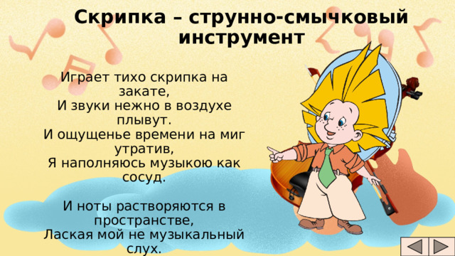 Скрипка – струнно-смычковый инструмент Играет тихо скрипка на закате,  И звуки нежно в воздухе плывут.  И ощущенье времени на миг утратив,  Я наполняюсь музыкою как сосуд.   И ноты растворяются в пространстве,  Лаская мой не музыкальный слух.  И звуки скрипки душу рвут на части,  И заставляют замирать мой дух... 