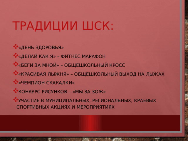 Традиции ШСК: «День здоровья» «Делай как я» – фитнес марафон «Беги за мной» – общешкольный кросс «Красивая лыжня» – Общешкольный выход на лыжах «Чемпион скакалки» Конкурс рисунков – «мы за зож» Участие в муниципальных, региональных, краевых спортивных акциях и мероприятиях 