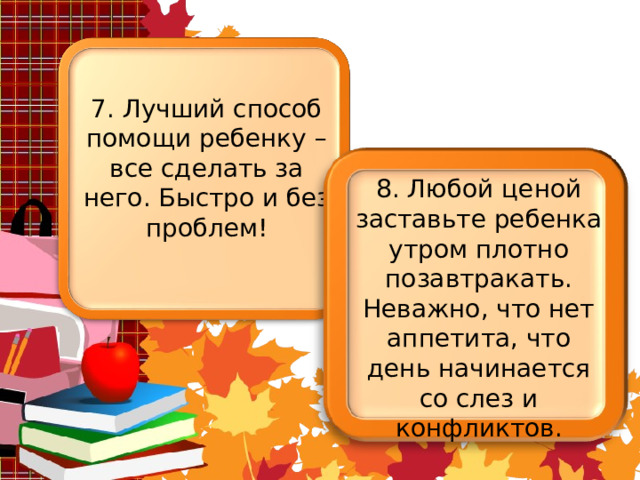 7. Лучший способ помощи ребенку – все сделать за него. Быстро и без проблем! 8. Любой ценой заставьте ребенка утром плотно позавтракать. Неважно, что нет аппетита, что день начинается со слез и конфликтов. 