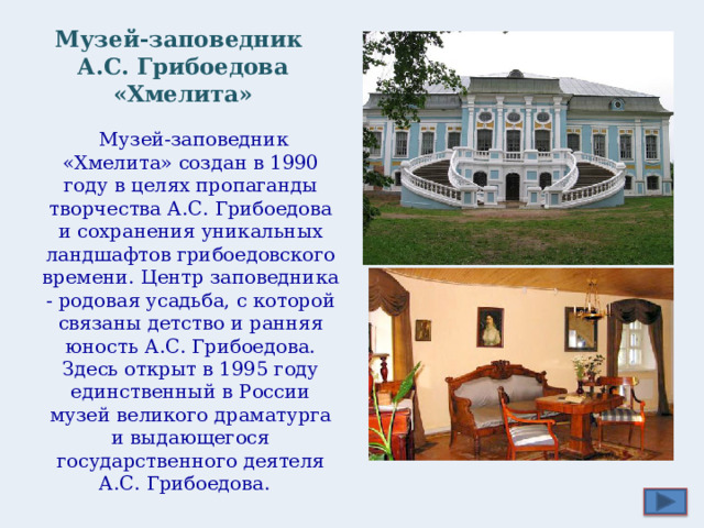 Музей-заповедник  А.С. Грибоедова «Хмелита»  Музей-заповедник «Хмелита» создан в 1990 году в целях пропаганды творчества А.С. Грибоедова и сохранения уникальных ландшафтов грибоедовского времени. Центр заповедника - родовая усадьба, с которой связаны детство и ранняя юность А.С. Грибоедова. Здесь открыт в 1995 году единственный в России музей великого драматурга и выдающегося государственного деятеля А.С. Грибоедова.  