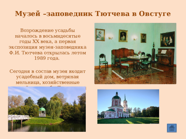  Музей –заповедник Тютчева в Овстуге Возрождение усадьбы началось в восьмидесятые годы XX века, а первая экспозиция музея-заповедника Ф.И. Тютчева открылась летом 1989 года. Сегодня в состав музея входит усадебный дом, ветряная мельница, хозяйственные постройки усадьбы Тютчевых и церковь успения Богородицы, рядом с которой расположена могила Ивана Николаевича Тютчева, отца поэта. 
