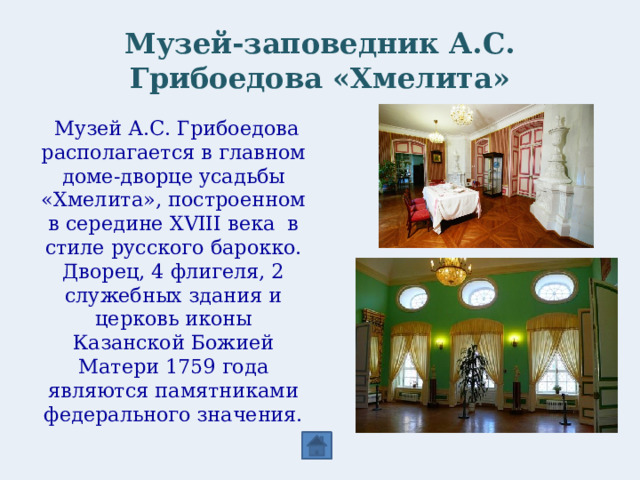 Музей-заповедник А.С. Грибоедова «Хмелита»   Музей А.С. Грибоедова располагается в главном доме-дворце усадьбы «Хмелита», построенном в середине XVIII века в стиле русского барокко. Дворец, 4 флигеля, 2 служебных здания и церковь иконы Казанской Божией Матери 1759 года являются памятниками федерального значения.  