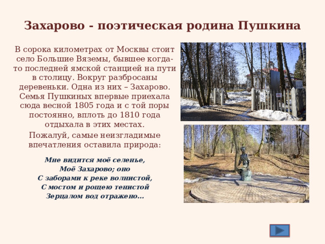 Захарово - поэтическая родина Пушкина В сорока километрах от Москвы стоит село Большие Вяземы, бывшее когда-то последней ямской станцией на пути в столицу. Вокруг разбросаны деревеньки. Одна из них – Захарово. Семья Пушкиных впервые приехала сюда весной 1805 года и с той поры постоянно, вплоть до 1810 года отдыхала в этих местах. Пожалуй, самые неизгладимые впечатления оставила природа: Мне видится моё селенье, Моё Захарово; оно С заборами к реке волнистой, С мостом и рощею тенистой Зерцалом вод отражено… 