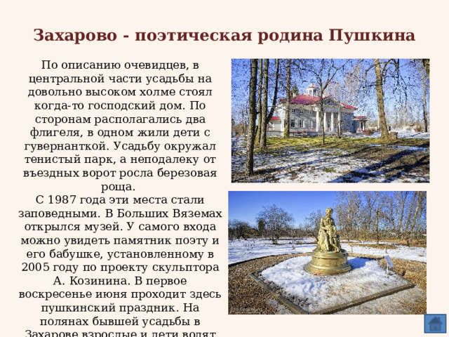 Захарово - поэтическая родина Пушкина По описанию очевидцев, в центральной части усадьбы на довольно высоком холме стоял когда-то господский дом. По сторонам располагались два флигеля, в одном жили дети с гувернанткой. Усадьбу окружал тенистый парк, а неподалеку от въездных ворот росла березовая роща. С 1987 года эти места стали заповедными. В Больших Вяземах открылся музей. У самого входа можно увидеть памятник поэту и его бабушке, установленному в 2005 году по проекту скульптора А. Козинина. В первое воскресенье июня проходит здесь пушкинский праздник. На полянах бывшей усадьбы в Захарове взрослые и дети водят хороводы, поют, читают свои и пушкинские стихи, играют в игры, которые знал и любил Пушкин. 