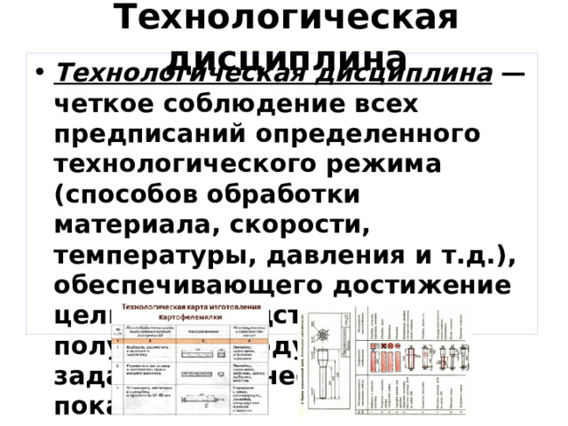 Технологическая дисциплина Технологическая дисциплина   — четкое соблюдение всех предписаний определенного технологического режима (способов обработки материала, скорости, температуры, давления и т.д.), обеспечивающего достижение цели производства, т.е. получение продукта с заданными качественными показателями. 