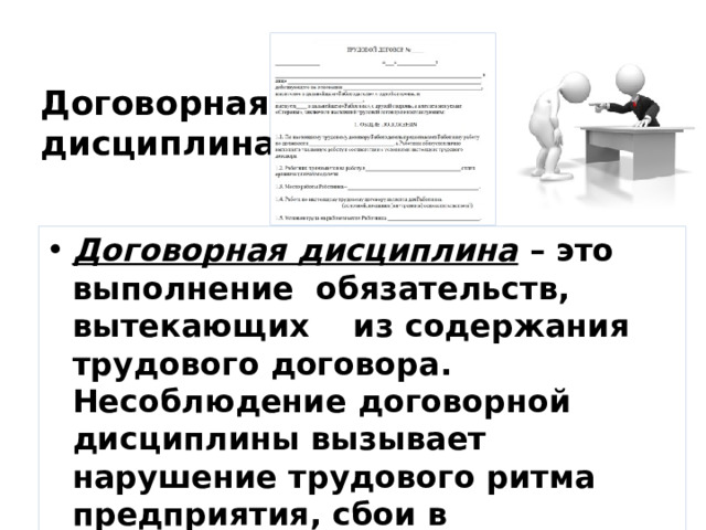 Договорная  дисциплина Договорная дисциплина  – это выполнение  обязательств,  вытекающих    из содержания трудового договора. Несоблюдение договорной дисциплины вызывает нарушение трудового ритма предприятия, сбои в производственной деятельности других людей. 