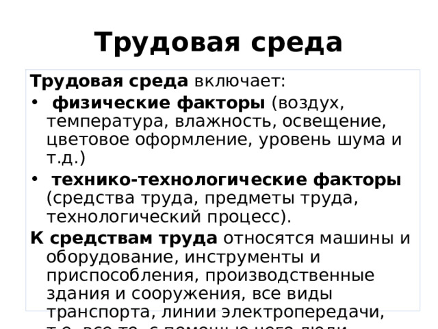 Трудовая среда Трудовая среда включает:  физические факторы (воздух, температура, влажность, освещение, цветовое оформление, уровень шума и т.д.)  технико-технологические факторы (средства труда, предметы труда, технологический процесс). К средствам труда относятся машины и оборудование, инструменты и приспособления, производственные здания и сооружения, все виды транспорта, линии электропередачи, т.е. все то, с помощью чего люди воздействуют на   предметы труда и видоизменяют их. 