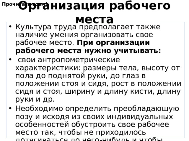Прочитать всем! Организация рабочего места Культура труда предполагает также наличие умения организовать свое рабочее место. При организации рабочего места нужно учитывать:  свои антропометрические характеристики: размеры тела, высоту от пола до поднятой руки, до глаз в положении стоя и сидя, рост в положении сидя и стоя, ширину и длину кисти, длину руки и др. Необходимо определить преобладающую позу и исходя из своих индивидуальных особенностей обустроить свое рабочее место так, чтобы не приходилось дотягиваться до чего-нибудь и чтобы ничего не мешало выполнять работу.  Порядок на рабочем месте должен поддерживаться постоянно. 