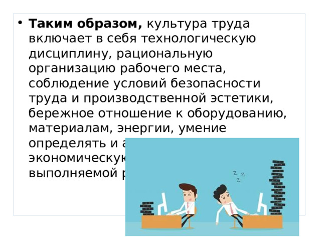 Таким образом, культура труда включает в себя технологическую дисциплину, рациональную организацию рабочего места, соблюдение условий безопасности труда и производственной эстетики, бережное отношение к оборудованию, материалам, энергии, умение определять и анализировать экономическую эффективность выполняемой работы. 