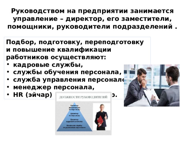 Руководством на предприятии занимается управление – директор, его заместители, помощники, руководители подразделений . Подбор, подготовку, переподготовку и повышение квалификации работников осуществляют: кадровые службы, службы обучения персонала, служба управления персоналом, менеджер персонала, НR (эйчар) специалист и др. 