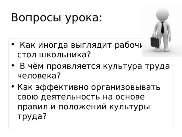 Вопросы урока:  Как иногда выглядит рабочий стол школьника?  В чём проявляется культура труда человека? Как эффективно организовывать свою деятельность на основе правил и положений культуры труда? 