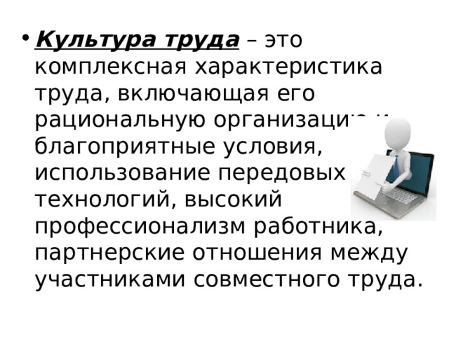 Культура труда  – это комплексная характеристика труда, включающая его рациональную организацию и благоприятные условия, использование передовых технологий, высокий профессионализм работника, партнерские отношения между участниками совместного труда. 