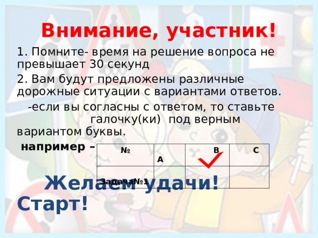 Внимание, участник! 1. Помните- время на решение вопроса не превышает 30 секунд 2. Вам будут предложены различные дорожные ситуации с вариантами ответов.  -если вы согласны с ответом, то ставьте  галочку(ки) под верным вариантом буквы.  например –   Желаем удачи! Старт! №  A  Задача№1   B   C 