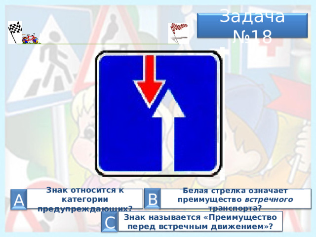 Задача № 18 В Знак относится к категории предупреждающих? Белая стрелка означает преимущество встречного транспорта? А Знак называется «Преимущество перед встречным движением»? С 