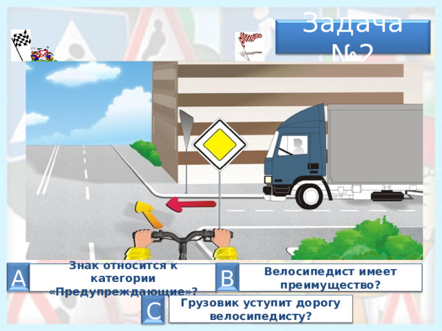 Задача № 2 А А В Велосипедист имеет преимущество? З нак относится к категории «Предупреждающие»? Грузовик уступит дорогу велосипедисту? С 