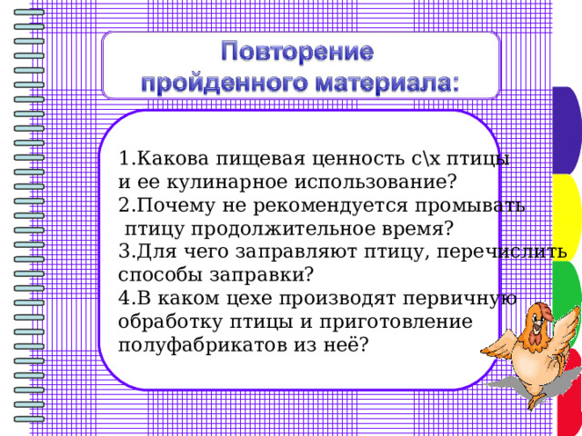 1.Какова пищевая ценность с\х птицы и ее кулинарное использование? 2.Почему не рекомендуется промывать  птицу продолжительное время? 3.Для чего заправляют птицу, перечислить способы заправки? 4.В каком цехе производят первичную обработку птицы и приготовление полуфабрикатов из неё? 