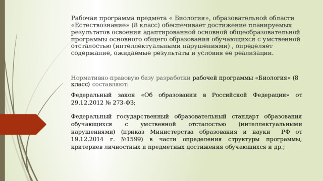 Рабочая программа предмета « Биология», образовательной области «Естествознание» (8 класс) обеспечивает достижение планируемых результатов освоения адаптированной основной общеобразовательной программы основного общего образования обучающихся с умственной отсталостью (интеллектуальными нарушениями) , определяет содержание, ожидаемые результаты и условия ее реализации.   Нормативно-правовую базу разработки рабочей программы «Биология» (8 класс)  составляют: Федеральный закон «Об образовании в Российской Федерации» от 29.12.2012 № 273-ФЗ; Ф едеральный государственный образовательный стандарт образования обучающихся с умственной отсталостью (интеллектуальными нарушениями) (приказ Министерства образования и науки РФ от 19.12.2014 г. №1599) в части определения структуры программы, критериев личностных и предметных достижения обучающихся и др.; 