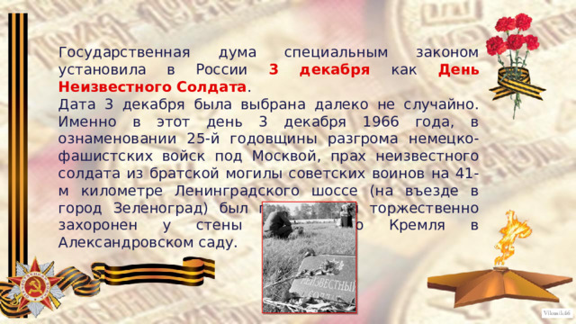 Государственная дума специальным законом установила в России 3 декабря как День Неизвестного Солдата . Дата 3 декабря была выбрана далеко не случайно. Именно в этот день 3 декабря 1966 года, в ознаменовании 25-й годовщины разгрома немецко-фашистских войск под Москвой, прах неизвестного солдата из братской могилы советских воинов на 41-м километре Ленинградского шоссе (на въезде в город Зеленоград) был перенесен и торжественно захоронен у стены Московского Кремля в Александровском саду. 