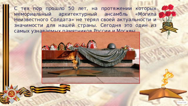 С тех пор прошло 50 лет, на протяжении которых мемориальный архитектурный ансамбль «Могила Неизвестного Солдата» не терял своей актуальности и значимости для нашей страны. Сегодня это один из самых узнаваемых памятников России и Москвы. 