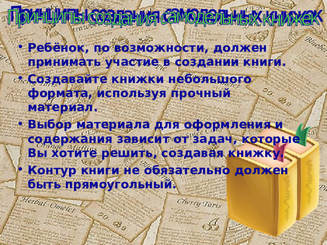 Ребёнок, по возможности, должен принимать участие в создании книги. Создавайте книжки небольшого формата, используя прочный материал. Выбор материала для оформления и содержания зависит от задач, которые Вы хотите решить, создавая книжку. Контур книги не обязательно должен быть прямоугольный. 