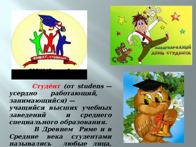  Студе́нт (от studens — усердно работающий, занимающийся) — учащийся высших учебных заведений и среднего специального образования.  В Древнем Риме и в Средние века студентами назывались любые лица, занятые процессом познания . 
