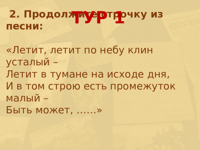 ТУР 1  2. Продолжите строчку из песни: «Летит, летит по небу клин усталый – Летит в тумане на исходе дня, И в том строю есть промежуток малый – Быть может, ……» 