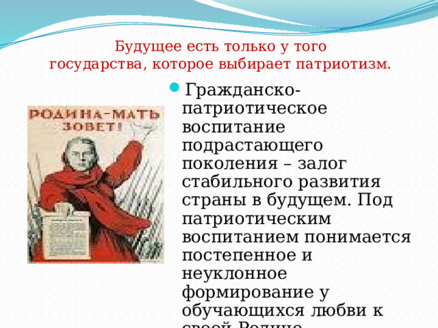 Будущее есть только у того государства, которое выбирает патриотизм. Гражданско-патриотическое воспитание подрастающего поколения – залог стабильного развития страны в будущем. Под патриотическим воспитанием понимается постепенное и неуклонное формирование у обучающихся любви к своей Родине. Патриотизм - одна из важнейших черт всесторонне развитой личности. 